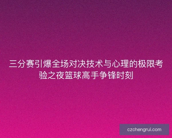 三分赛引爆全场对决技术与心理的极限考验之夜篮球高手争锋时刻