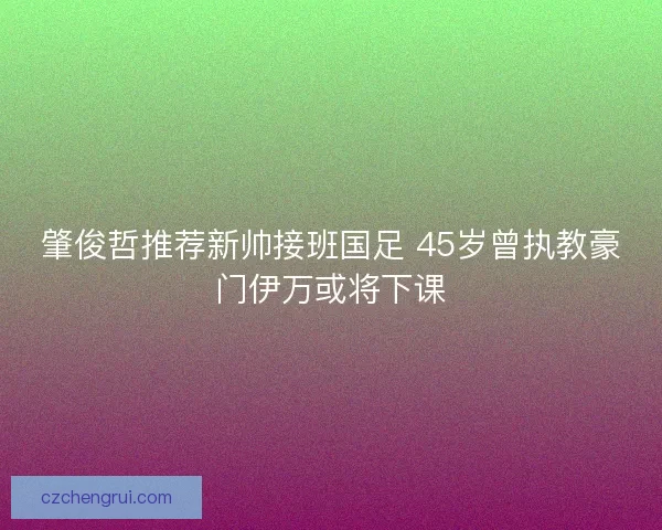 肇俊哲推荐新帅接班国足 45岁曾执教豪门伊万或将下课