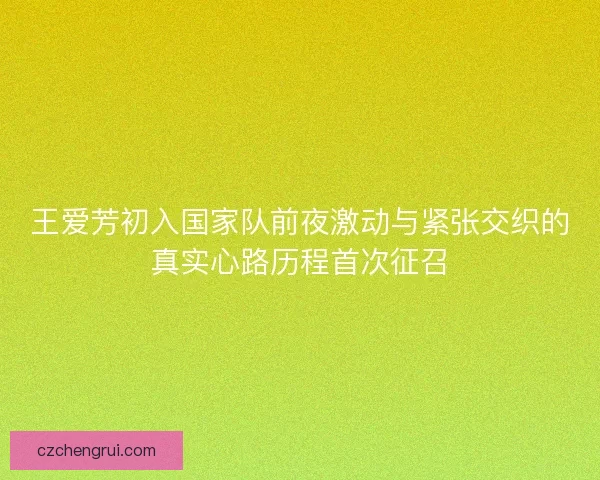王爱芳初入国家队前夜激动与紧张交织的真实心路历程首次征召