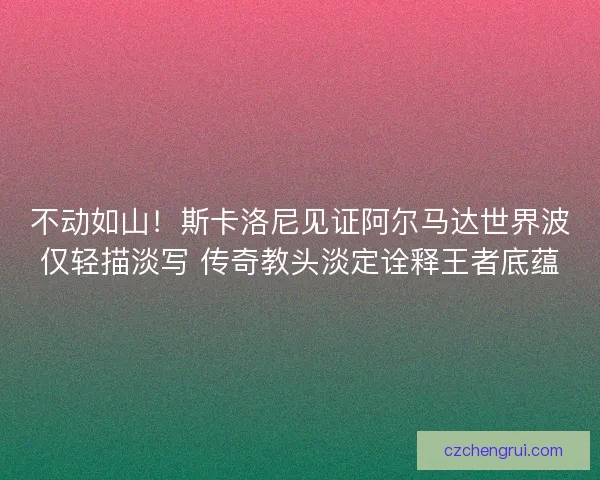 不动如山！斯卡洛尼见证阿尔马达世界波仅轻描淡写 传奇教头淡定诠释王者底蕴