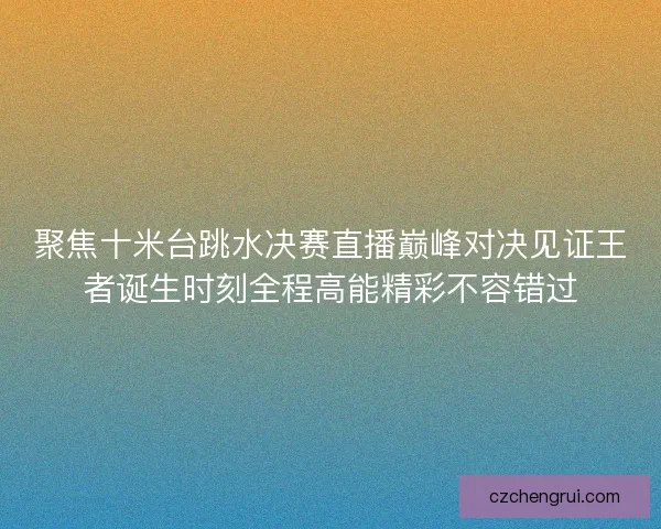 聚焦十米台跳水决赛直播巅峰对决见证王者诞生时刻全程高能精彩不容错过 聚焦十米台跳水决赛直播巅峰对决见证王者诞生时刻全程高能精彩不容错过
