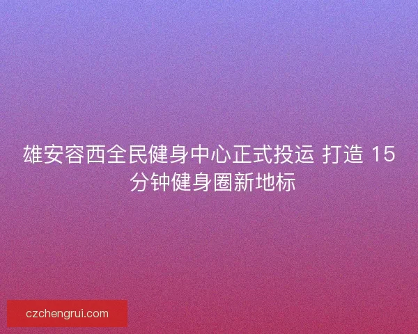 雄安容西全民健身中心正式投运 打造 15 分钟健身圈新地标