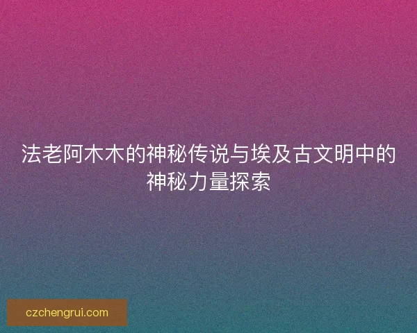 法老阿木木的神秘传说与埃及古文明中的神秘力量探索