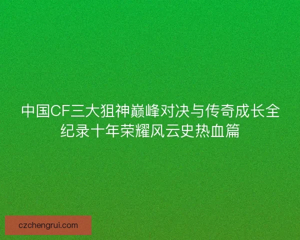 中国CF三大狙神巅峰对决与传奇成长全纪录十年荣耀风云史热血篇