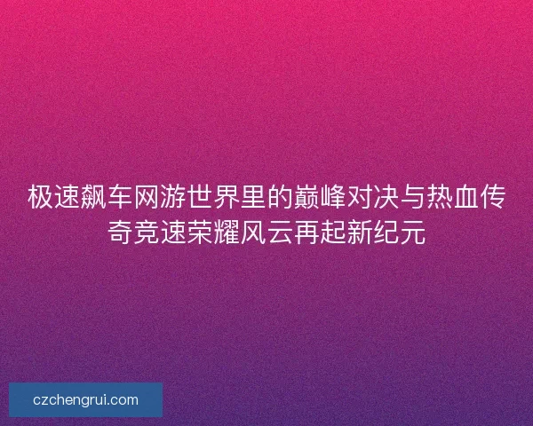 极速飙车网游世界里的巅峰对决与热血传奇竞速荣耀风云再起新纪元 极速飙车网游世界里的巅峰对决与热血传奇竞速荣耀风云再起新纪元