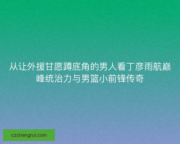 从让外援甘愿蹲底角的男人看丁彦雨航巅峰统治力与男篮小前锋传奇