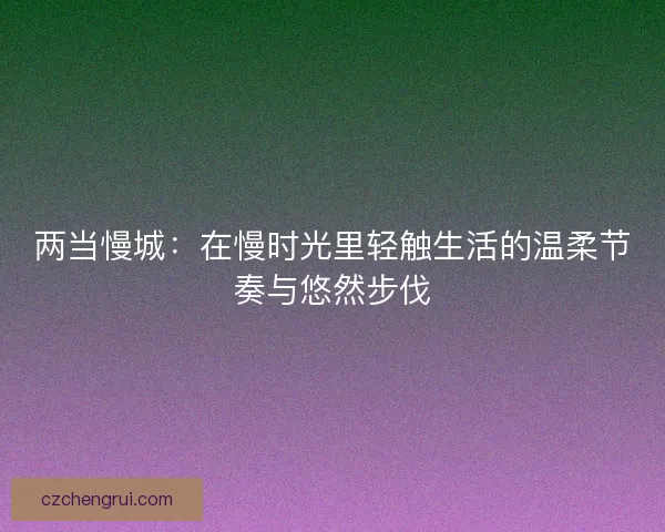两当慢城：在慢时光里轻触生活的温柔节奏与悠然步伐