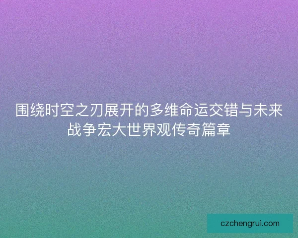 围绕时空之刃展开的多维命运交错与未来战争宏大世界观传奇篇章