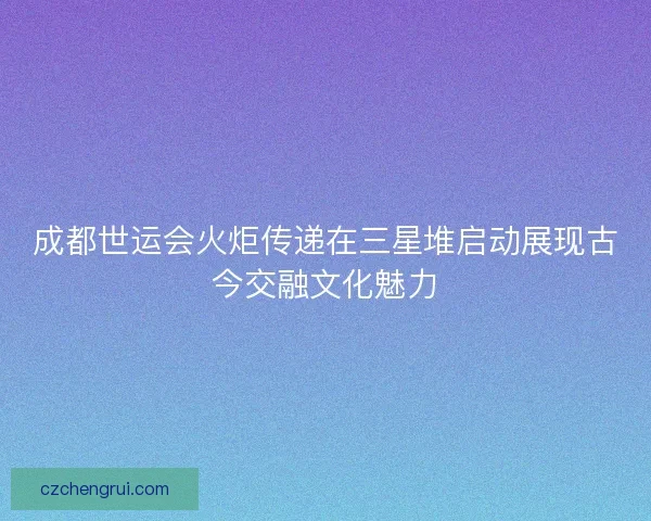 成都世运会火炬传递在三星堆启动展现古今交融文化魅力