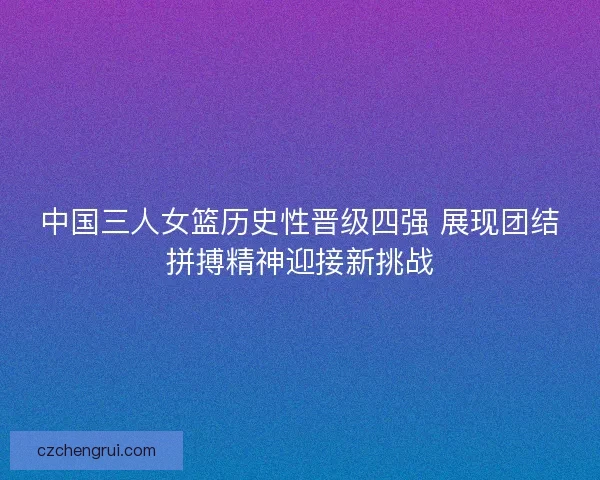 中国三人女篮历史性晋级四强 展现团结拼搏精神迎接新挑战
