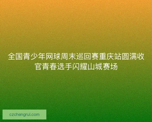 全国青少年网球周末巡回赛重庆站圆满收官青春选手闪耀山城赛场