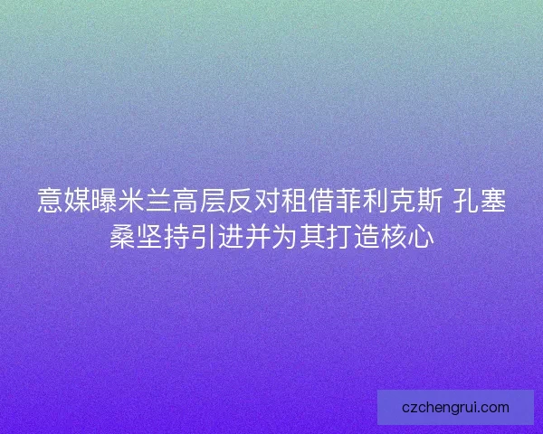 意媒曝米兰高层反对租借菲利克斯 孔塞桑坚持引进并为其打造核心
