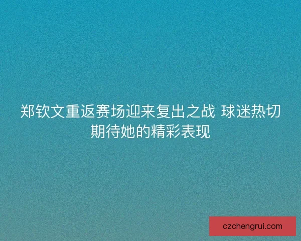 郑钦文重返赛场迎来复出之战 球迷热切期待她的精彩表现