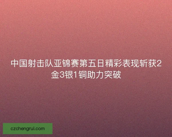 中国射击队亚锦赛第五日精彩表现斩获2金3银1铜助力突破