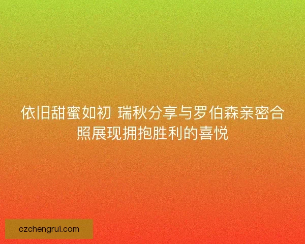 依旧甜蜜如初 瑞秋分享与罗伯森亲密合照展现拥抱胜利的喜悦