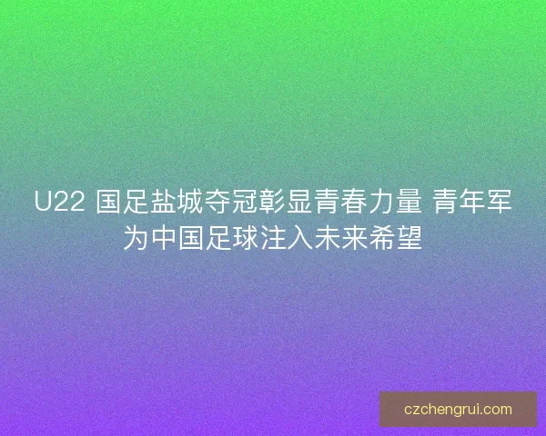 U22 国足盐城夺冠彰显青春力量 青年军为中国足球注入未来希望