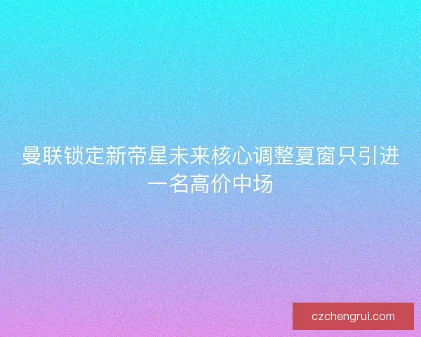 曼联锁定新帝星未来核心调整夏窗只引进一名高价中场 曼联锁定新帝星未来核心调整夏窗只引进一名高价中场