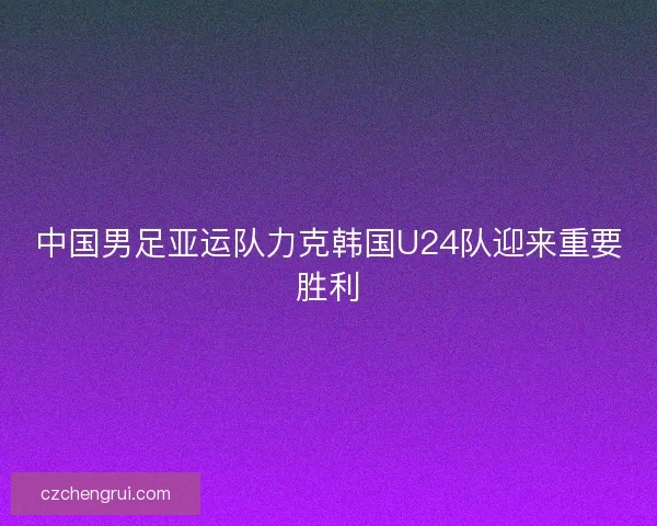 中国男足亚运队力克韩国U24队迎来重要胜利