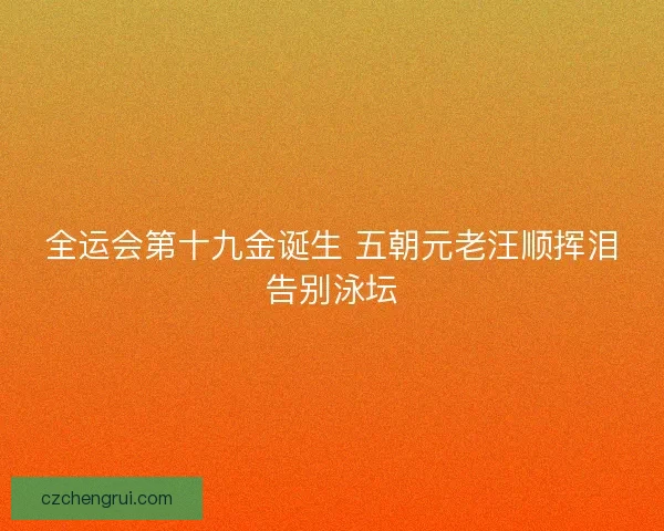 全运会第十九金诞生 五朝元老汪顺挥泪告别泳坛
