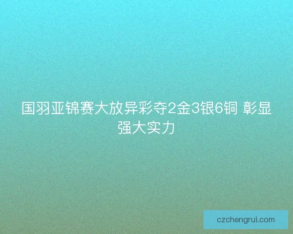 国羽亚锦赛大放异彩夺2金3银6铜 彰显强大实力