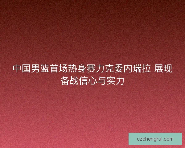 中国男篮首场热身赛力克委内瑞拉 展现备战信心与实力