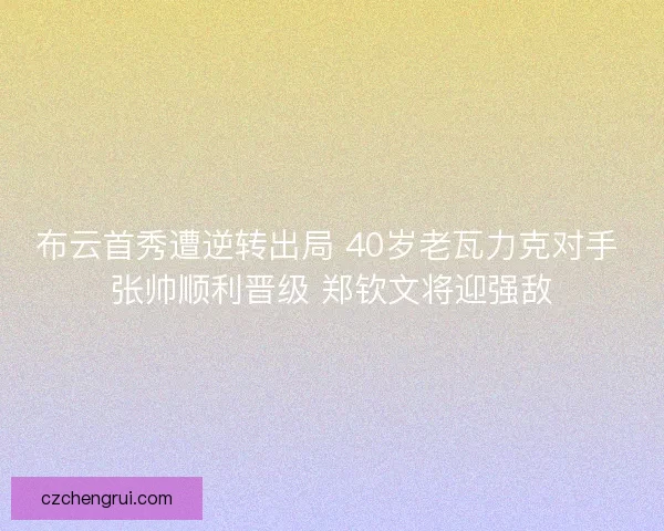 布云首秀遭逆转出局 40岁老瓦力克对手 张帅顺利晋级 郑钦文将迎强敌