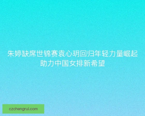 朱婷缺席世锦赛袁心玥回归年轻力量崛起助力中国女排新希望 朱婷缺席世锦赛袁心玥回归年轻力量崛起助力中国女排新希望