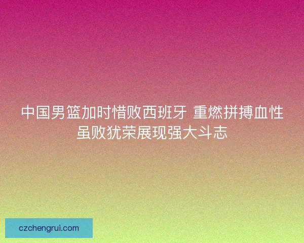 中国男篮加时惜败西班牙 重燃拼搏血性虽败犹荣展现强大斗志
